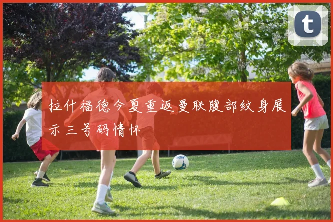 拉什福德今夏重返曼联腹部纹身展示三号码情怀