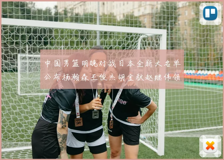 中国男篮明晚对战日本全新大名单公布杨瀚森王俊杰胡金秋赵继伟领衔出战