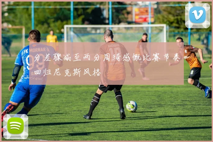 分差骤减至两分周琦感慨比赛节奏回归尼克斯风格