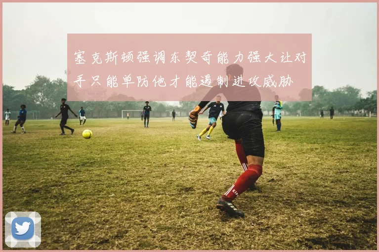 塞克斯顿强调东契奇能力强大让对手只能单防他才能遏制进攻威胁