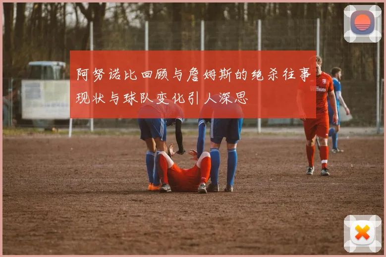 阿努诺比回顾与詹姆斯的绝杀往事现状与球队变化引人深思