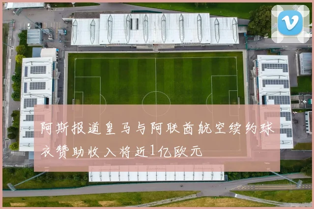 阿斯报道皇马与阿联酋航空续约球衣赞助收入将近1亿欧元