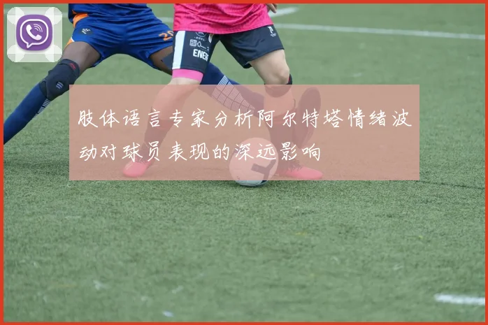 肢体语言专家分析阿尔特塔情绪波动对球员表现的深远影响