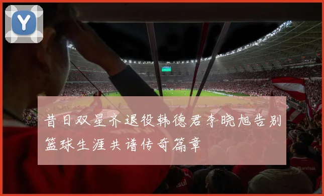 昔日双星齐退役韩德君李晓旭告别篮球生涯共谱传奇篇章