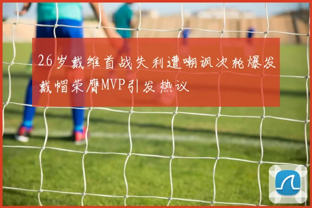 26岁戴维首战失利遭嘲讽次轮爆发戴帽荣膺MVP引发热议