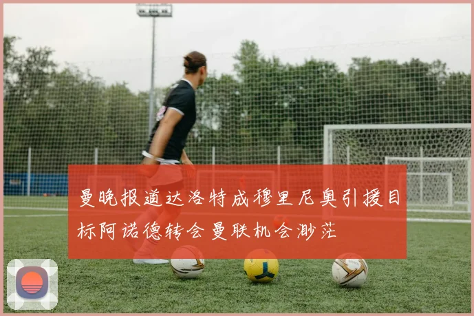 曼晚报道达洛特成穆里尼奥引援目标阿诺德转会曼联机会渺茫