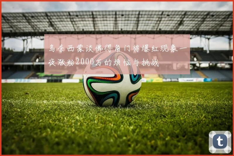 乌奈西蒙谈佛得角门将爆红现象一夜涨粉2000万的烦恼与挑战