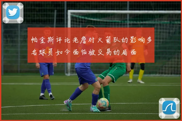 帕金斯评论老詹对火箭队的影响多名球员如今面临被交易的局面