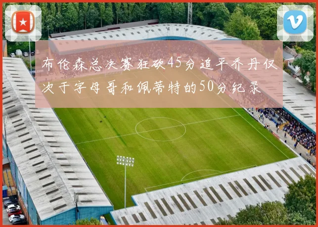 布伦森总决赛狂砍45分追平乔丹仅次于字母哥和佩蒂特的50分纪录