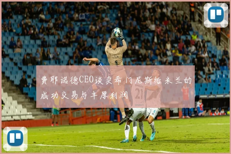 费耶诺德CEO谈卖希门尼斯给米兰的成功交易与丰厚利润