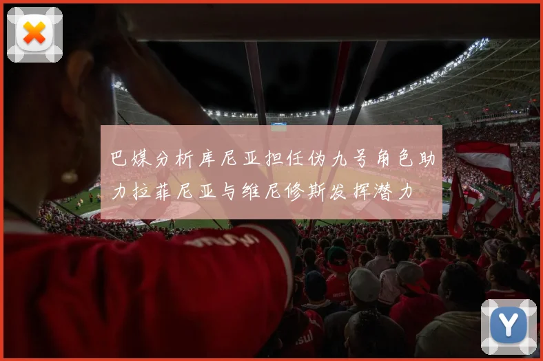 巴媒分析库尼亚担任伪九号角色助力拉菲尼亚与维尼修斯发挥潜力