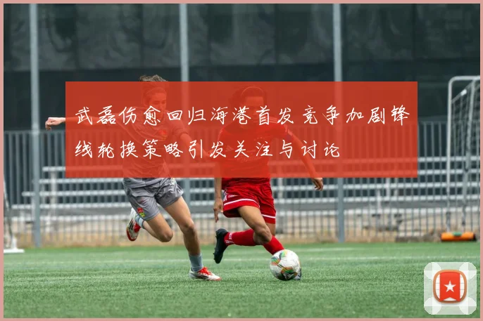 武磊伤愈回归海港首发竞争加剧锋线轮换策略引发关注与讨论