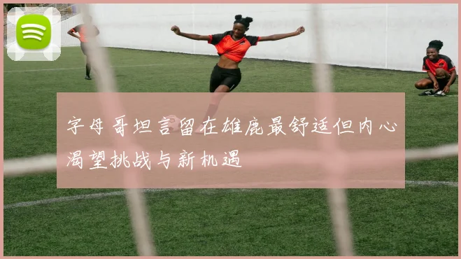 字母哥坦言留在雄鹿最舒适但内心渴望挑战与新机遇