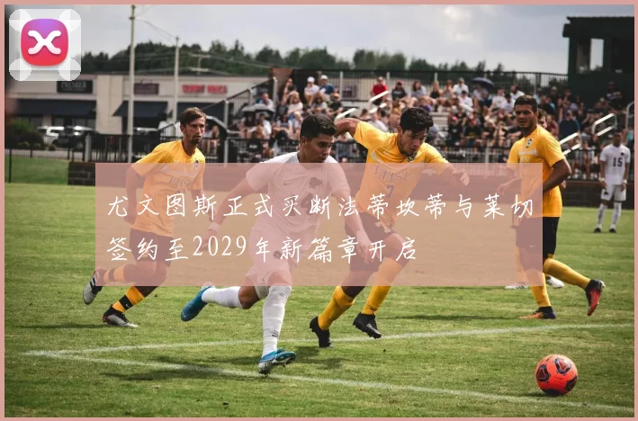尤文图斯正式买断法蒂坎蒂与莱切签约至2029年新篇章开启
