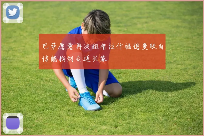 巴萨愿意再次租借拉什福德曼联自信能找到合适买家