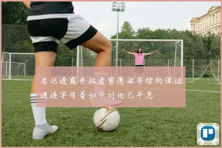 名记透露开拓者曾愿放弃续约保证追逐字母哥如今讨论已平息