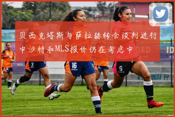 贝西克塔斯与萨拉赫转会谈判进行中沙特和MLS报价仍在考虑中