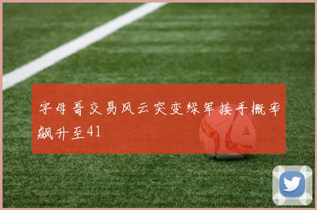 字母哥交易风云突变绿军接手概率飙升至41