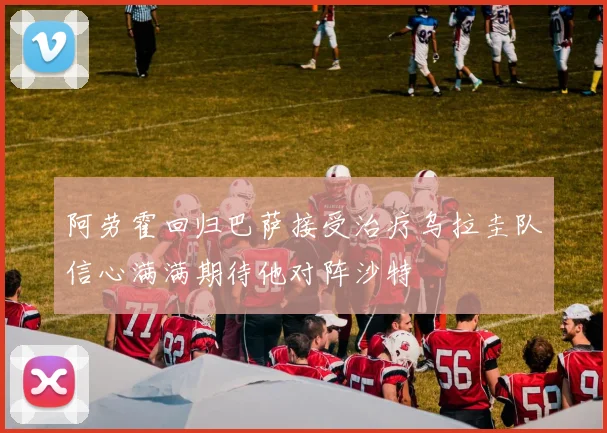 阿劳霍回归巴萨接受治疗乌拉圭队信心满满期待他对阵沙特