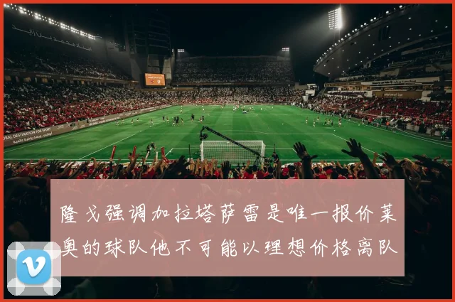 隆戈强调加拉塔萨雷是唯一报价莱奥的球队他不可能以理想价格离队