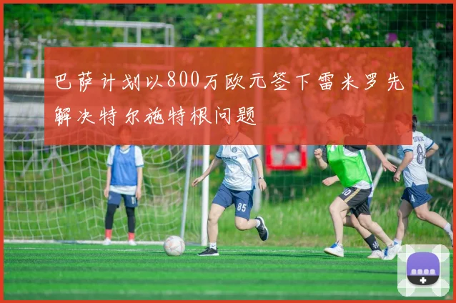 巴萨计划以800万欧元签下雷米罗先解决特尔施特根问题