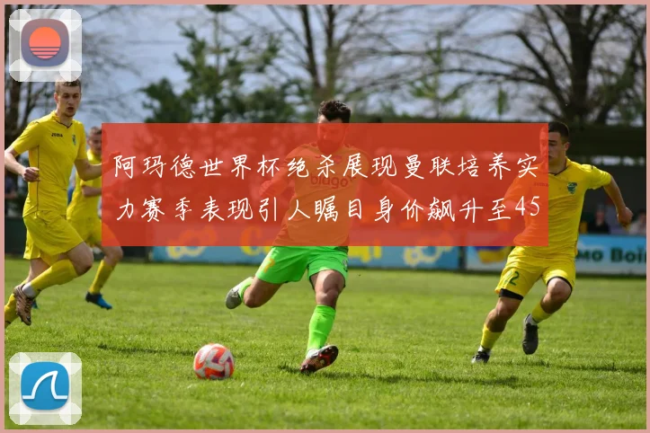 阿玛德世界杯绝杀展现曼联培养实力赛季表现引人瞩目身价飙升至4500万欧