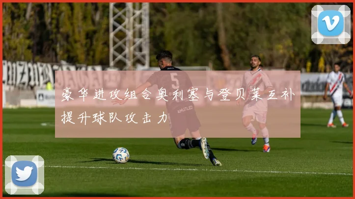 豪华进攻组合奥利塞与登贝莱互补提升球队攻击力