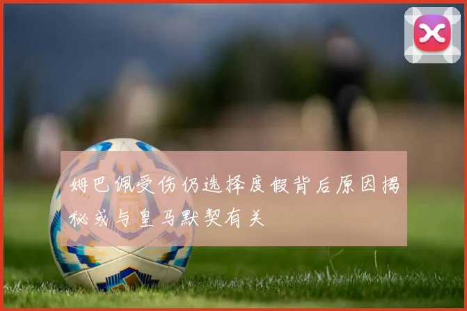 姆巴佩受伤仍选择度假背后原因揭秘或与皇马默契有关