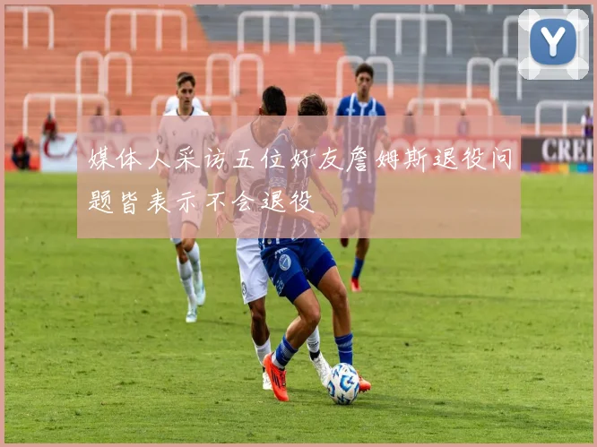媒体人采访五位好友詹姆斯退役问题皆表示不会退役