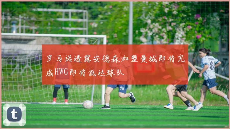 罗马诺透露安德森加盟曼城即将完成HWG即将抵达球队