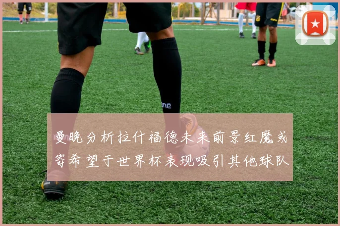 曼晚分析拉什福德未来前景红魔或寄希望于世界杯表现吸引其他球队