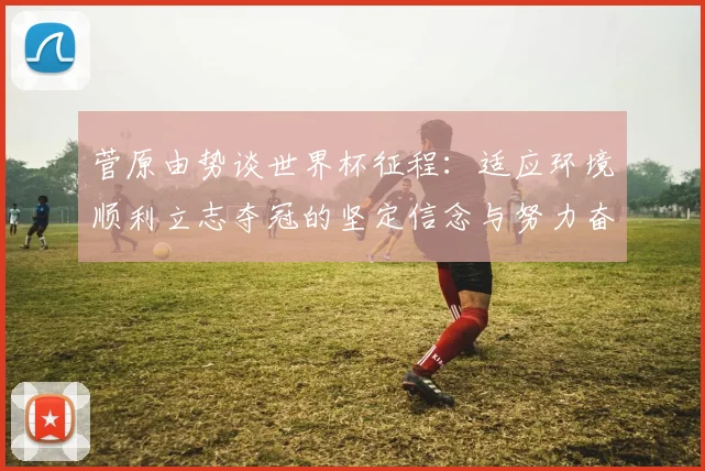 菅原由势谈世界杯征程：适应环境顺利立志夺冠的坚定信念与努力奋斗