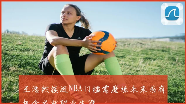 王浩然接近NBA门槛需磨练未来或有机会成就职业生涯